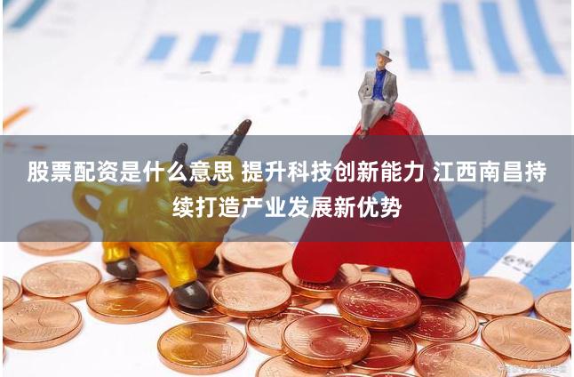 股票配资是什么意思 提升科技创新能力 江西南昌持续打造产业发展新优势