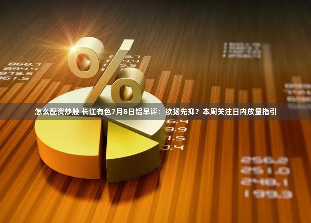 怎么配资炒股 长江有色7月8日铝早评：欲扬先抑？本周关注日内放量指引