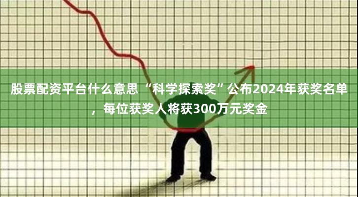 股票配资平台什么意思 “科学探索奖”公布2024年获奖名单，每位获奖人将获300万元奖金