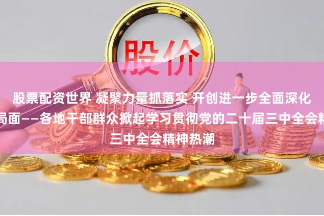 股票配资世界 凝聚力量抓落实 开创进一步全面深化改革新局面——各地干部群众掀起学习贯彻党的二十届三中全会精神热潮