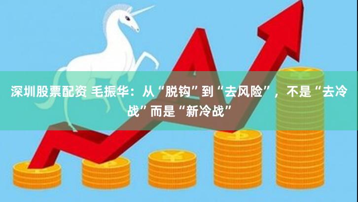 深圳股票配资 毛振华：从“脱钩”到“去风险”，不是“去冷战”而是“新冷战”