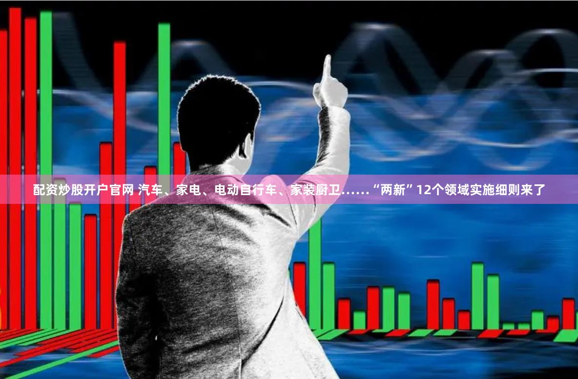 配资炒股开户官网 汽车、家电、电动自行车、家装厨卫……“两新”12个领域实施细则来了