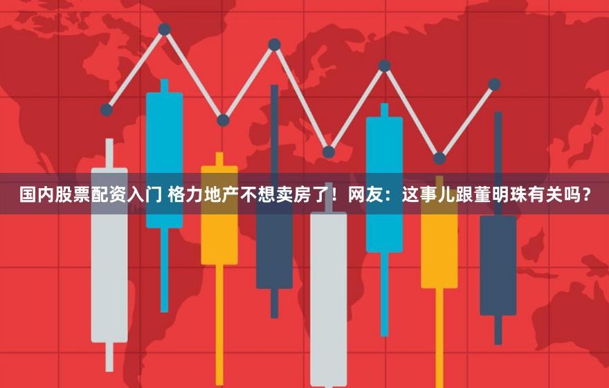 国内股票配资入门 格力地产不想卖房了！网友：这事儿跟董明珠有关吗？