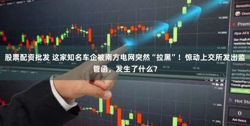 股票配资批发 这家知名车企被南方电网突然“拉黑”！惊动上交所发出监管函，发生了什么？