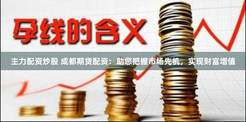 主力配资炒股 成都期货配资：助您把握市场先机，实现财富增值