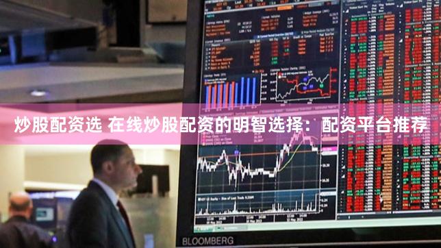 炒股配资选 在线炒股配资的明智选择：配资平台推荐